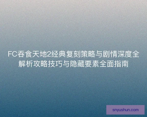 FC吞食天地2经典复刻策略与剧情深度全解析攻略技巧与隐藏要素全面指南