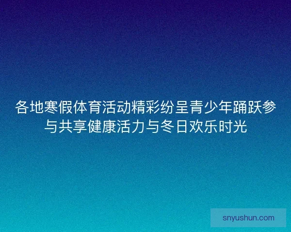 各地寒假体育活动精彩纷呈青少年踊跃参与共享健康活力与冬日欢乐时光