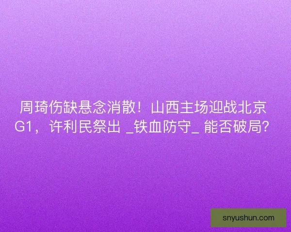 周琦伤缺悬念消散！山西主场迎战北京 G1，许利民祭出 _铁血防守_ 能否破局？