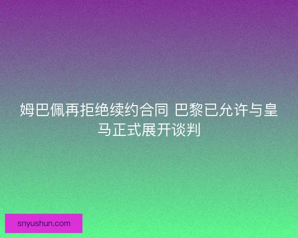 姆巴佩再拒绝续约合同 巴黎已允许与皇马正式展开谈判