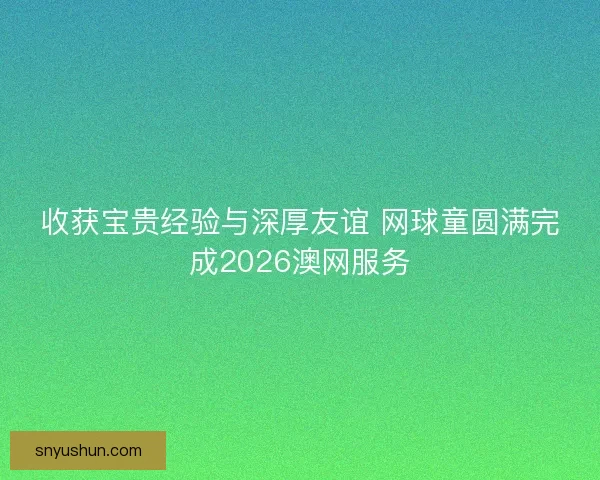 收获宝贵经验与深厚友谊 网球童圆满完成2026澳网服务