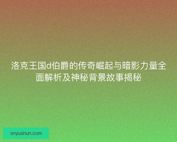 洛克王国d伯爵的传奇崛起与暗影力量全面解析及神秘背景故事揭秘