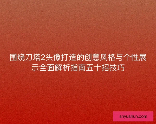 围绕刀塔2头像打造的创意风格与个性展示全面解析指南五十招技巧
