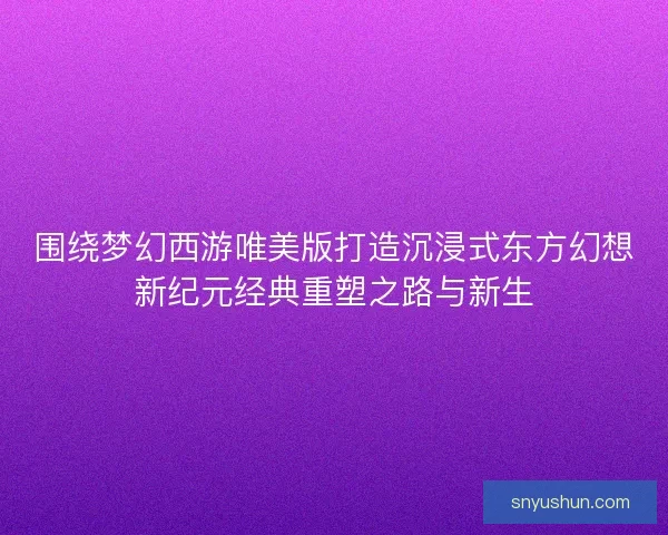 围绕梦幻西游唯美版打造沉浸式东方幻想新纪元经典重塑之路与新生