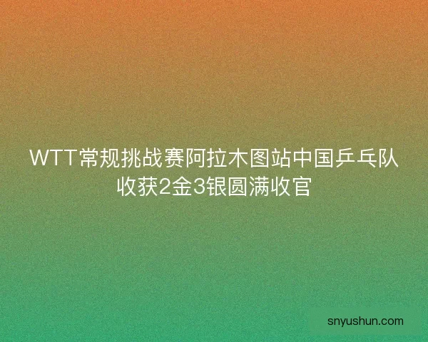 WTT常规挑战赛阿拉木图站中国乒乓队收获2金3银圆满收官
