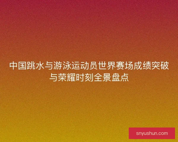 中国跳水与游泳运动员世界赛场成绩突破与荣耀时刻全景盘点