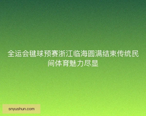 全运会毽球预赛浙江临海圆满结束传统民间体育魅力尽显